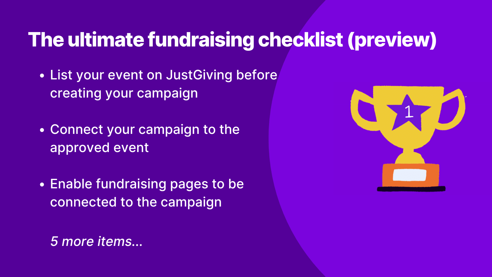 Graphic showing a preview of the first three items on the event fundraising checklist featured inside the new 2025 Event Fundraising Toolkit.

The graphic reads,
1. List your event on JustGiving before creating your campaign.
2. Connect your campaign to the approved event
3. Enable fundraising pages to be connected to the campaign.
5 more items.